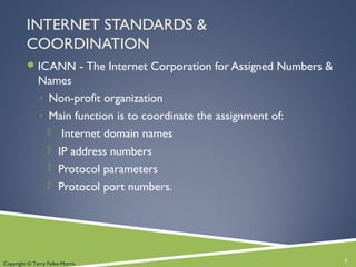 INTERNET STANDARDS &
COORDINATION
ICANN - The Internet Corporation for Assigned Numbers &
Names
◦ Non-profit organization
◦ Main function is to coordinate the assignment of:
 Internet domain names
 IP address numbers
 Protocol parameters
 Protocol port numbers.
7Copyright © Terry Felke-Morris
 