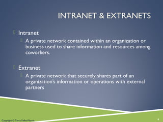 INTRANET & EXTRANETS
 Intranet
 A private network contained within an organization or
business used to share information and resources among
coworkers.
 Extranet
 A private network that securely shares part of an
organization’s information or operations with external
partners
8Copyright © Terry Felke-Morris
 