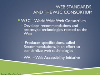 WEB STANDARDS
AND THE W3C CONSORTIUM
W3C – World Wide Web Consortium
◦ Develops recommendations and
prototype technologies related to the
Web
◦ Produces specifications, called
Recommendations, in an effort to
standardize web technologies
◦ WAI – Web Accessibility Initiative
9Copyright © Terry Felke-Morris
 