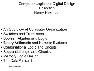 Henry Hexmoor 1
Computer Logic and Digital Design
Chapter 1
Henry Hexmoor
• An Overview of Computer Organization
• Switches and Transistors
• Boolean Algebra and Logic
• Binary Arithmetic and Number Systems
• Combinational Logic and Circuits
• Sequential Logic and Circuits
• Memory Logic Design
• The DataPathUnit
 