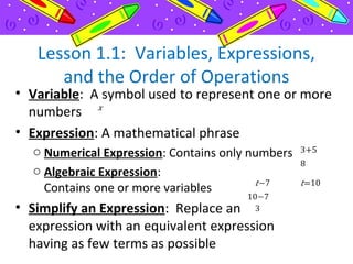 Lesson 1.1: Variables, Expressions,
and the Order of Operations
• Variable: A symbol used to represent one or more
numbers
• Expression: A mathematical phrase
o Numerical Expression: Contains only numbers
o Algebraic Expression:
Contains one or more variables
• Simplify an Expression: Replace an
expression with an equivalent expression
having as few terms as possible
 