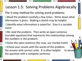 Lesson 1.5: Solving Problems Algebraically
The 5-step method for solving word problems:
1)Read the problem carefully a few times. Write down what
information is given. Making a sketch may be helpful.
2)Identify what information is asked for. Give it a variable
name
3)Re-read the problem. Then write an open sentence
(variable equation) that represents the relationships among
the numbers in the problem.
4)Solve the open sentence (for now, use mental math)
5)Check your results with the words of the problem. Give
the answer with correct units. It is often helpful to answer
the question with a complete sentence.
 
