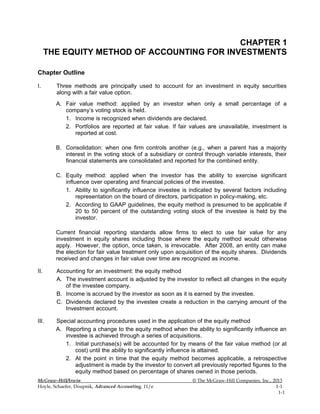 CHAPTER 1
THE EQUITY METHOD OF ACCOUNTING FOR INVESTMENTS
Chapter Outline
I. Three methods are principally used to account for an investment in equity securities
along with a fair value option.
A. Fair value method: applied by an investor when only a small percentage of a
company’s voting stock is held.
1. Income is recognized when dividends are declared.
2. Portfolios are reported at fair value. If fair values are unavailable, investment is
reported at cost.
B. Consolidation: when one firm controls another (e.g., when a parent has a majority
interest in the voting stock of a subsidiary or control through variable interests, their
financial statements are consolidated and reported for the combined entity.
C. Equity method: applied when the investor has the ability to exercise significant
influence over operating and financial policies of the investee.
1. Ability to significantly influence investee is indicated by several factors including
representation on the board of directors, participation in policy-making, etc.
2. According to GAAP guidelines, the equity method is presumed to be applicable if
20 to 50 percent of the outstanding voting stock of the investee is held by the
investor.
Current financial reporting standards allow firms to elect to use fair value for any
investment in equity shares including those where the equity method would otherwise
apply. However, the option, once taken, is irrevocable. After 2008, an entity can make
the election for fair value treatment only upon acquisition of the equity shares. Dividends
received and changes in fair value over time are recognized as income.
II. Accounting for an investment: the equity method
A. The investment account is adjusted by the investor to reflect all changes in the equity
of the investee company.
B. Income is accrued by the investor as soon as it is earned by the investee.
C. Dividends declared by the investee create a reduction in the carrying amount of the
Investment account.
III. Special accounting procedures used in the application of the equity method
A. Reporting a change to the equity method when the ability to significantly influence an
investee is achieved through a series of acquisitions.
1. Initial purchase(s) will be accounted for by means of the fair value method (or at
cost) until the ability to significantly influence is attained.
2. At the point in time that the equity method becomes applicable, a retrospective
adjustment is made by the investor to convert all previously reported figures to the
equity method based on percentage of shares owned in those periods.
McGraw-Hill/Irwin © The McGraw-Hill Companies, Inc., 2013
Hoyle, Schaefer, Doupnik, Advanced Accounting, 11/e 1-1
1-1
 