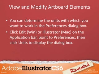 • You can determine the units with which you
want to work in the Preferences dialog box.
• Click Edit (Win) or Illustrator (Mac) on the
Application bar, point to Preferences, then
click Units to display the dialog box.
View and Modify Artboard Elements
 