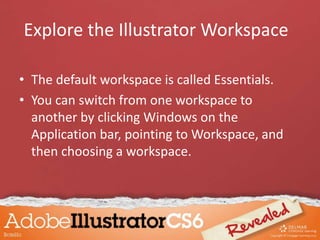 • The default workspace is called Essentials.
• You can switch from one workspace to
another by clicking Windows on the
Application bar, pointing to Workspace, and
then choosing a workspace.
Explore the Illustrator Workspace
 