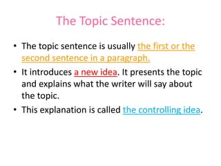 The Topic Sentence:
• The topic sentence is usually the first or the
second sentence in a paragraph.
• It introduces a new idea. It presents the topic
and explains what the writer will say about
the topic.
• This explanation is called the controlling idea.
 