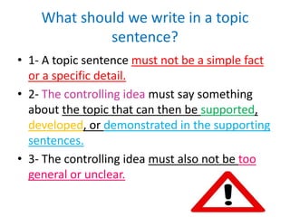 What should we write in a topic
sentence?
• 1- A topic sentence must not be a simple fact
or a specific detail.
• 2- The controlling idea must say something
about the topic that can then be supported,
developed, or demonstrated in the supporting
sentences.
• 3- The controlling idea must also not be too
general or unclear.
 