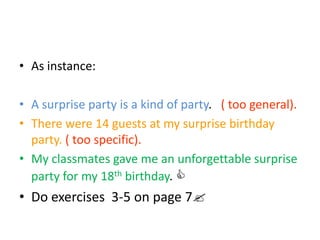 • As instance:
• A surprise party is a kind of party. ( too general).
• There were 14 guests at my surprise birthday
party. ( too specific).
• My classmates gave me an unforgettable surprise
party for my 18th birthday. 
• Do exercises 3-5 on page 7
 
