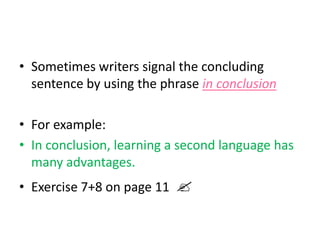 • Sometimes writers signal the concluding
sentence by using the phrase in conclusion
• For example:
• In conclusion, learning a second language has
many advantages.
• Exercise 7+8 on page 11 
 