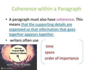 Coherence within a Paragraph
• A paragraph must also have coherence. This
means that the supporting details are
organized so that information that goes
together appears together.
• writers often use
time
space
order of importance
 