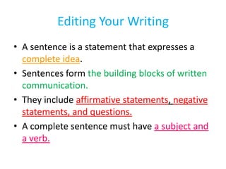 Editing Your Writing
• A sentence is a statement that expresses a
complete idea.
• Sentences form the building blocks of written
communication.
• They include affirmative statements, negative
statements, and questions.
• A complete sentence must have a subject and
a verb.
 
