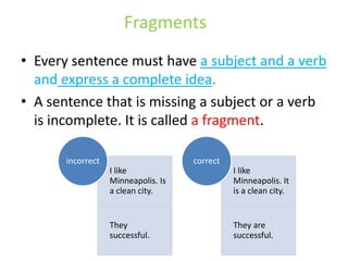 Fragments
• Every sentence must have a subject and a verb
and express a complete idea.
• A sentence that is missing a subject or a verb
is incomplete. It is called a fragment.
I like
Minneapolis. Is
a clean city.
They
successful.
incorrect
I like
Minneapolis. It
is a clean city.
They are
successful.
correct
 