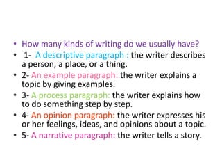 • How many kinds of writing do we usually have?
• 1- A descriptive paragraph : the writer describes
a person, a place, or a thing.
• 2- An example paragraph: the writer explains a
topic by giving examples.
• 3- A process paragraph: the writer explains how
to do something step by step.
• 4- An opinion paragraph: the writer expresses his
or her feelings, ideas, and opinions about a topic.
• 5- A narrative paragraph: the writer tells a story.
 