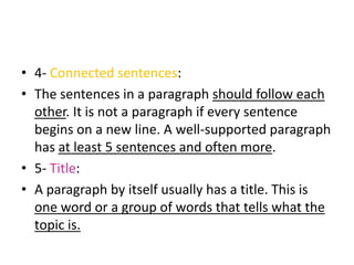 • 4- Connected sentences:
• The sentences in a paragraph should follow each
other. It is not a paragraph if every sentence
begins on a new line. A well-supported paragraph
has at least 5 sentences and often more.
• 5- Title:
• A paragraph by itself usually has a title. This is
one word or a group of words that tells what the
topic is.
 