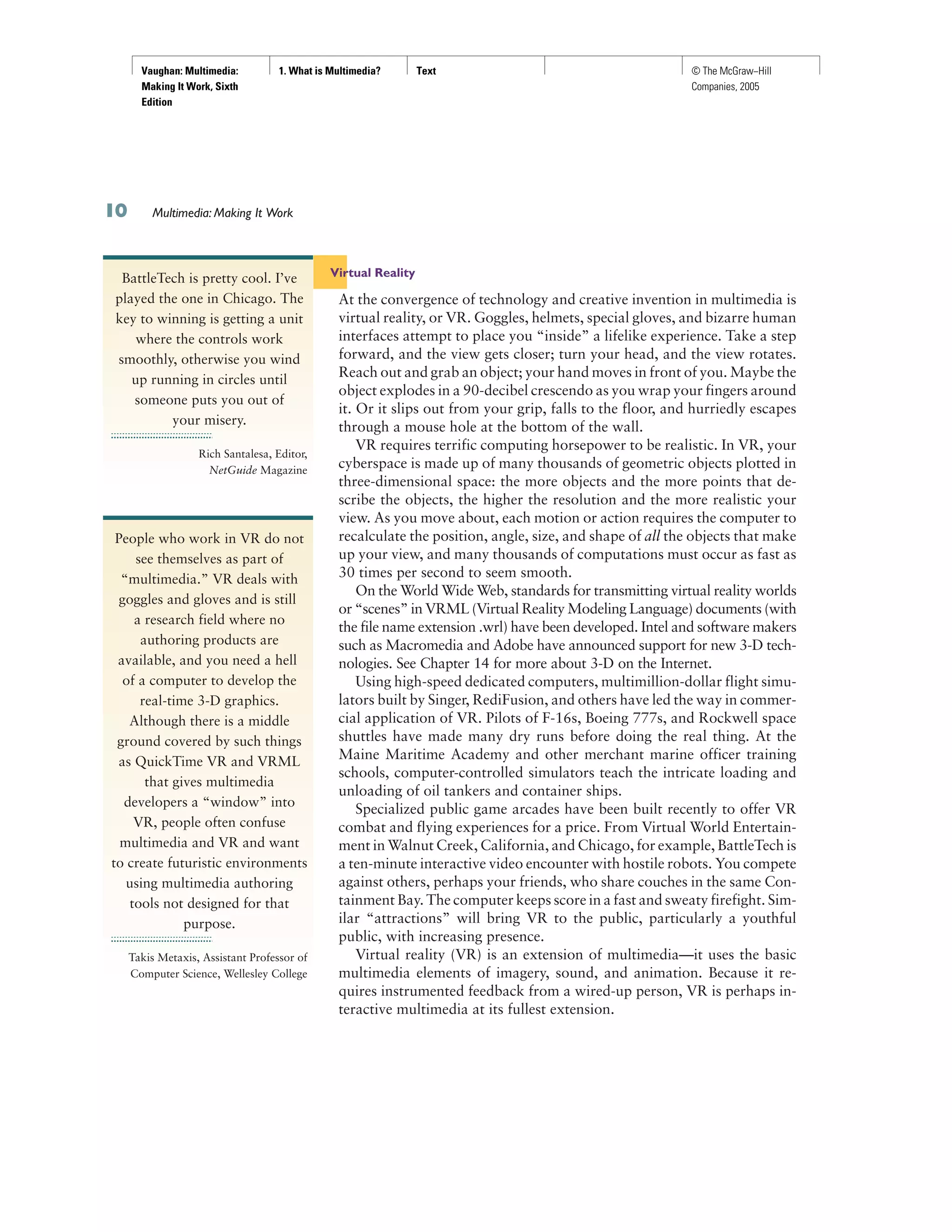 Vaughan: Multimedia:
Making It Work, Sixth
Edition
1. What is Multimedia? Text © The McGraw−Hill
Companies, 2005
Virtual Reality
At the convergence of technology and creative invention in multimedia is
virtual reality, or VR. Goggles, helmets, special gloves, and bizarre human
interfaces attempt to place you “inside” a lifelike experience. Take a step
forward, and the view gets closer; turn your head, and the view rotates.
Reach out and grab an object; your hand moves in front of you. Maybe the
object explodes in a 90-decibel crescendo as you wrap your fingers around
it. Or it slips out from your grip, falls to the floor, and hurriedly escapes
through a mouse hole at the bottom of the wall.
VR requires terrific computing horsepower to be realistic. In VR, your
cyberspace is made up of many thousands of geometric objects plotted in
three-dimensional space: the more objects and the more points that de-
scribe the objects, the higher the resolution and the more realistic your
view. As you move about, each motion or action requires the computer to
recalculate the position, angle, size, and shape of all the objects that make
up your view, and many thousands of computations must occur as fast as
30 times per second to seem smooth.
On the World Wide Web, standards for transmitting virtual reality worlds
or “scenes” in VRML (Virtual Reality Modeling Language) documents (with
the file name extension .wrl) have been developed. Intel and software makers
such as Macromedia and Adobe have announced support for new 3-D tech-
nologies. See Chapter 14 for more about 3-D on the Internet.
Using high-speed dedicated computers, multimillion-dollar flight simu-
lators built by Singer, RediFusion, and others have led the way in commer-
cial application of VR. Pilots of F-16s, Boeing 777s, and Rockwell space
shuttles have made many dry runs before doing the real thing. At the
Maine Maritime Academy and other merchant marine officer training
schools, computer-controlled simulators teach the intricate loading and
unloading of oil tankers and container ships.
Specialized public game arcades have been built recently to offer VR
combat and flying experiences for a price. From Virtual World Entertain-
ment in Walnut Creek, California, and Chicago, for example, BattleTech is
a ten-minute interactive video encounter with hostile robots. You compete
against others, perhaps your friends, who share couches in the same Con-
tainment Bay. The computer keeps score in a fast and sweaty firefight. Sim-
ilar “attractions” will bring VR to the public, particularly a youthful
public, with increasing presence.
Virtual reality (VR) is an extension of multimedia—it uses the basic
multimedia elements of imagery, sound, and animation. Because it re-
quires instrumented feedback from a wired-up person, VR is perhaps in-
teractive multimedia at its fullest extension.
Multimedia: Making It Work
BattleTech is pretty cool. I’ve
played the one in Chicago. The
key to winning is getting a unit
where the controls work
smoothly, otherwise you wind
up running in circles until
someone puts you out of
your misery.
Rich Santalesa, Editor,
NetGuide Magazine
People who work in VR do not
see themselves as part of
“multimedia.” VR deals with
goggles and gloves and is still
a research field where no
authoring products are
available, and you need a hell
of a computer to develop the
real-time 3-D graphics.
Although there is a middle
ground covered by such things
as QuickTime VR and VRML
that gives multimedia
developers a “window” into
VR, people often confuse
multimedia and VR and want
to create futuristic environments
using multimedia authoring
tools not designed for that
purpose.
Takis Metaxis, Assistant Professor of
Computer Science, Wellesley College
 