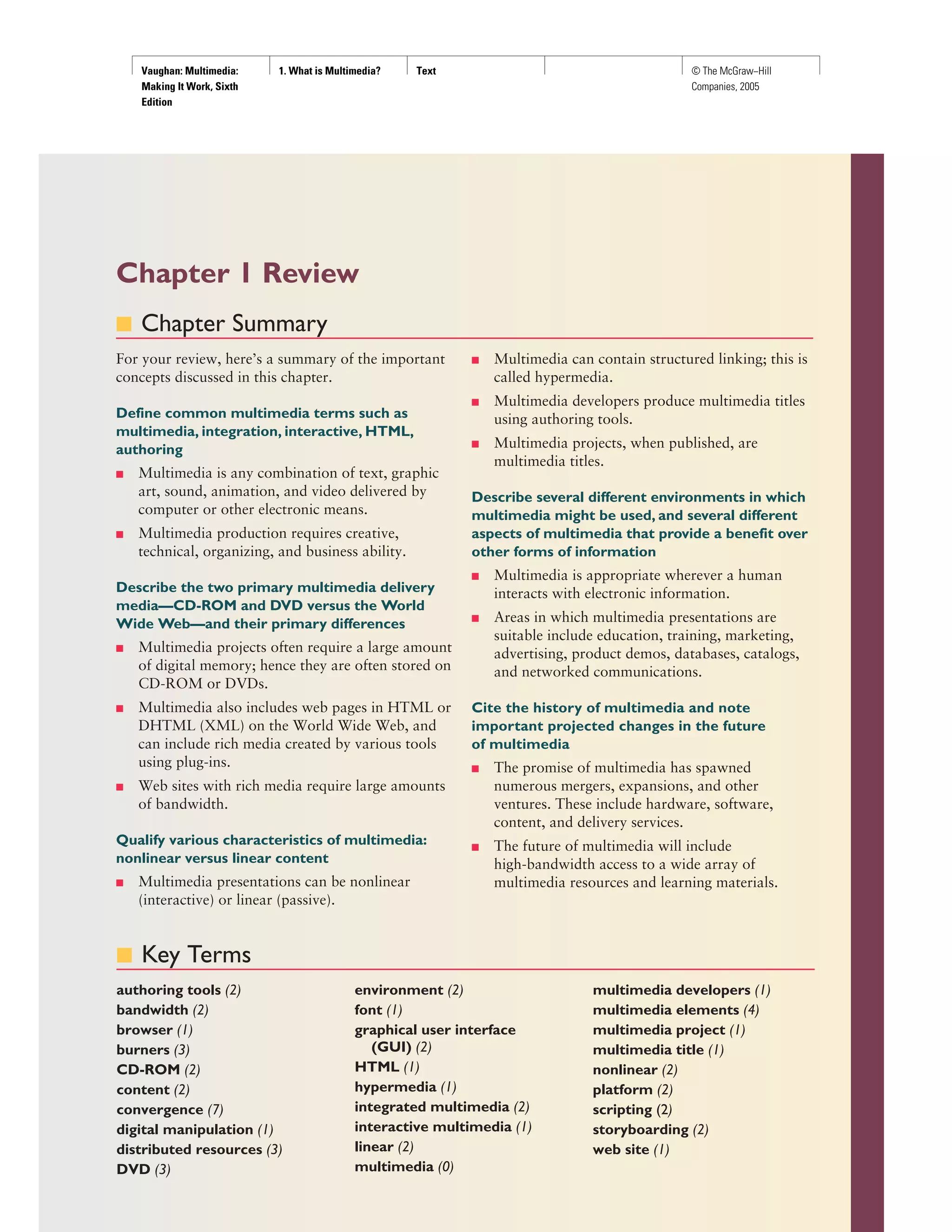 Vaughan: Multimedia:
Making It Work, Sixth
Edition
1. What is Multimedia? Text © The McGraw−Hill
Companies, 2005
Chapter 1 Review
■ Chapter Summary
For your review, here’s a summary of the important
concepts discussed in this chapter.
Define common multimedia terms such as
multimedia, integration, interactive, HTML,
authoring
■ Multimedia is any combination of text, graphic
art, sound, animation, and video delivered by
computer or other electronic means.
■ Multimedia production requires creative,
technical, organizing, and business ability.
Describe the two primary multimedia delivery
media—CD-ROM and DVD versus the World
Wide Web—and their primary differences
■ Multimedia projects often require a large amount
of digital memory; hence they are often stored on
CD-ROM or DVDs.
■ Multimedia also includes web pages in HTML or
DHTML (XML) on the World Wide Web, and
can include rich media created by various tools
using plug-ins.
■ Web sites with rich media require large amounts
of bandwidth.
Qualify various characteristics of multimedia:
nonlinear versus linear content
■ Multimedia presentations can be nonlinear
(interactive) or linear (passive).
■ Multimedia can contain structured linking; this is
called hypermedia.
■ Multimedia developers produce multimedia titles
using authoring tools.
■ Multimedia projects, when published, are
multimedia titles.
Describe several different environments in which
multimedia might be used, and several different
aspects of multimedia that provide a benefit over
other forms of information
■ Multimedia is appropriate wherever a human
interacts with electronic information.
■ Areas in which multimedia presentations are
suitable include education, training, marketing,
advertising, product demos, databases, catalogs,
and networked communications.
Cite the history of multimedia and note
important projected changes in the future
of multimedia
■ The promise of multimedia has spawned
numerous mergers, expansions, and other
ventures. These include hardware, software,
content, and delivery services.
■ The future of multimedia will include
high-bandwidth access to a wide array of
multimedia resources and learning materials.
■ Key Terms
authoring tools (2)
bandwidth (2)
browser (1)
burners (3)
CD-ROM (2)
content (2)
convergence (7)
digital manipulation (1)
distributed resources (3)
DVD (3)
environment (2)
font (1)
graphical user interface
(GUI) (2)
HTML (1)
hypermedia (1)
integrated multimedia (2)
interactive multimedia (1)
linear (2)
multimedia (0)
multimedia developers (1)
multimedia elements (4)
multimedia project (1)
multimedia title (1)
nonlinear (2)
platform (2)
scripting (2)
storyboarding (2)
web site (1)
 