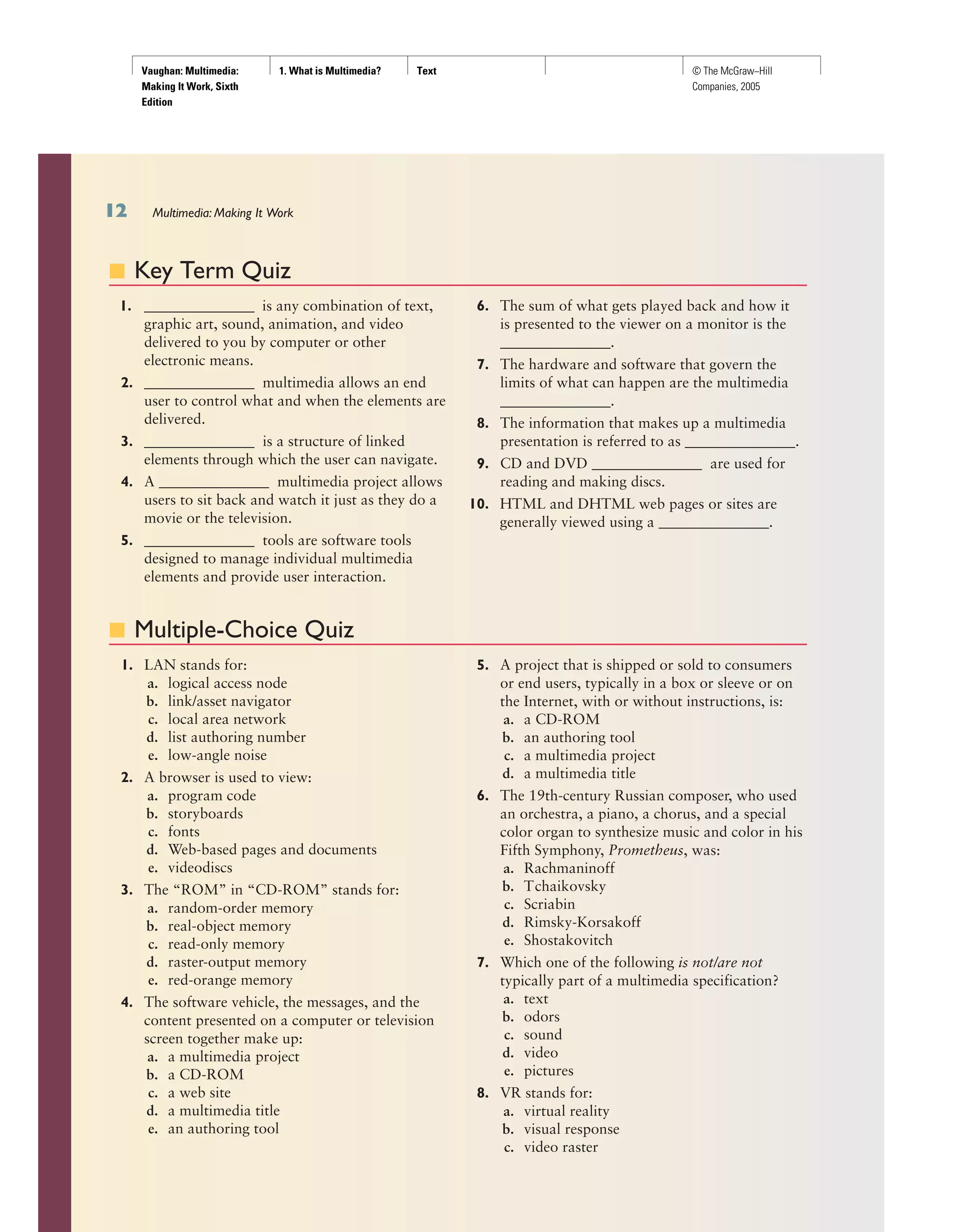 Vaughan: Multimedia:
Making It Work, Sixth
Edition
1. What is Multimedia? Text © The McGraw−Hill
Companies, 2005
■ Key Term Quiz
1. _______________ is any combination of text,
graphic art, sound, animation, and video
delivered to you by computer or other
electronic means.
2. _______________ multimedia allows an end
user to control what and when the elements are
delivered.
3. _______________ is a structure of linked
elements through which the user can navigate.
4. A _______________ multimedia project allows
users to sit back and watch it just as they do a
movie or the television.
5. _______________ tools are software tools
designed to manage individual multimedia
elements and provide user interaction.
6. The sum of what gets played back and how it
is presented to the viewer on a monitor is the
_______________.
7. The hardware and software that govern the
limits of what can happen are the multimedia
_______________.
8. The information that makes up a multimedia
presentation is referred to as _______________.
9. CD and DVD _______________ are used for
reading and making discs.
10. HTML and DHTML web pages or sites are
generally viewed using a _______________.
■ Multiple-Choice Quiz
1. LAN stands for:
a. logical access node
b. link/asset navigator
c. local area network
d. list authoring number
e. low-angle noise
2. A browser is used to view:
a. program code
b. storyboards
c. fonts
d. Web-based pages and documents
e. videodiscs
3. The “ROM” in “CD-ROM” stands for:
a. random-order memory
b. real-object memory
c. read-only memory
d. raster-output memory
e. red-orange memory
4. The software vehicle, the messages, and the
content presented on a computer or television
screen together make up:
a. a multimedia project
b. a CD-ROM
c. a web site
d. a multimedia title
e. an authoring tool
5. A project that is shipped or sold to consumers
or end users, typically in a box or sleeve or on
the Internet, with or without instructions, is:
a. a CD-ROM
b. an authoring tool
c. a multimedia project
d. a multimedia title
6. The 19th-century Russian composer, who used
an orchestra, a piano, a chorus, and a special
color organ to synthesize music and color in his
Fifth Symphony, Prometheus, was:
a. Rachmaninoff
b. Tchaikovsky
c. Scriabin
d. Rimsky-Korsakoff
e. Shostakovitch
7. Which one of the following is not/are not
typically part of a multimedia specification?
a. text
b. odors
c. sound
d. video
e. pictures
8. VR stands for:
a. virtual reality
b. visual response
c. video raster
Multimedia: Making It Work
 