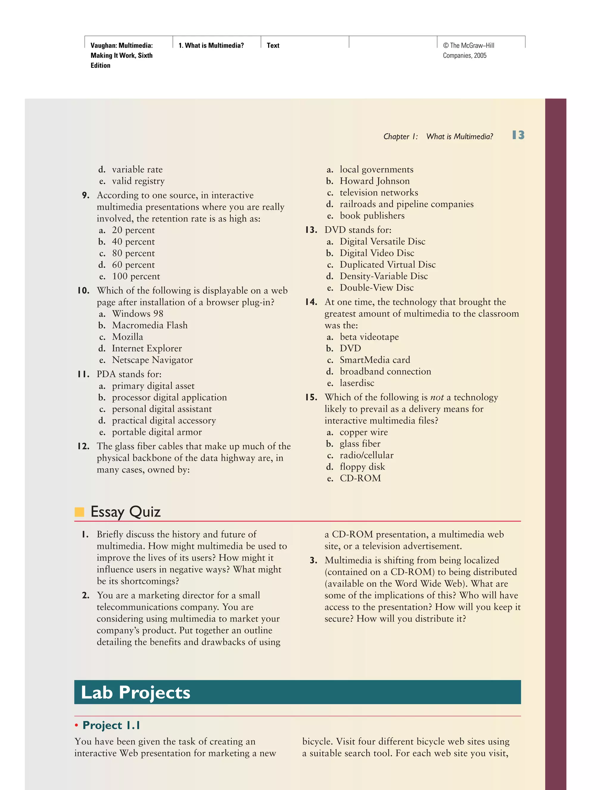 Vaughan: Multimedia:
Making It Work, Sixth
Edition
1. What is Multimedia? Text © The McGraw−Hill
Companies, 2005
Chapter 1: What is Multimedia?
d. variable rate
e. valid registry
9. According to one source, in interactive
multimedia presentations where you are really
involved, the retention rate is as high as:
a. 20 percent
b. 40 percent
c. 80 percent
d. 60 percent
e. 100 percent
10. Which of the following is displayable on a web
page after installation of a browser plug-in?
a. Windows 98
b. Macromedia Flash
c. Mozilla
d. Internet Explorer
e. Netscape Navigator
11. PDA stands for:
a. primary digital asset
b. processor digital application
c. personal digital assistant
d. practical digital accessory
e. portable digital armor
12. The glass fiber cables that make up much of the
physical backbone of the data highway are, in
many cases, owned by:
a. local governments
b. Howard Johnson
c. television networks
d. railroads and pipeline companies
e. book publishers
13. DVD stands for:
a. Digital Versatile Disc
b. Digital Video Disc
c. Duplicated Virtual Disc
d. Density-Variable Disc
e. Double-View Disc
14. At one time, the technology that brought the
greatest amount of multimedia to the classroom
was the:
a. beta videotape
b. DVD
c. SmartMedia card
d. broadband connection
e. laserdisc
15. Which of the following is not a technology
likely to prevail as a delivery means for
interactive multimedia files?
a. copper wire
b. glass fiber
c. radio/cellular
d. floppy disk
e. CD-ROM
■ Essay Quiz
1. Briefly discuss the history and future of
multimedia. How might multimedia be used to
improve the lives of its users? How might it
influence users in negative ways? What might
be its shortcomings?
2. You are a marketing director for a small
telecommunications company. You are
considering using multimedia to market your
company’s product. Put together an outline
detailing the benefits and drawbacks of using
a CD-ROM presentation, a multimedia web
site, or a television advertisement.
3. Multimedia is shifting from being localized
(contained on a CD-ROM) to being distributed
(available on the Word Wide Web). What are
some of the implications of this? Who will have
access to the presentation? How will you keep it
secure? How will you distribute it?
Lab Projects
• Project 1.1
You have been given the task of creating an
interactive Web presentation for marketing a new
bicycle. Visit four different bicycle web sites using
a suitable search tool. For each web site you visit,
 