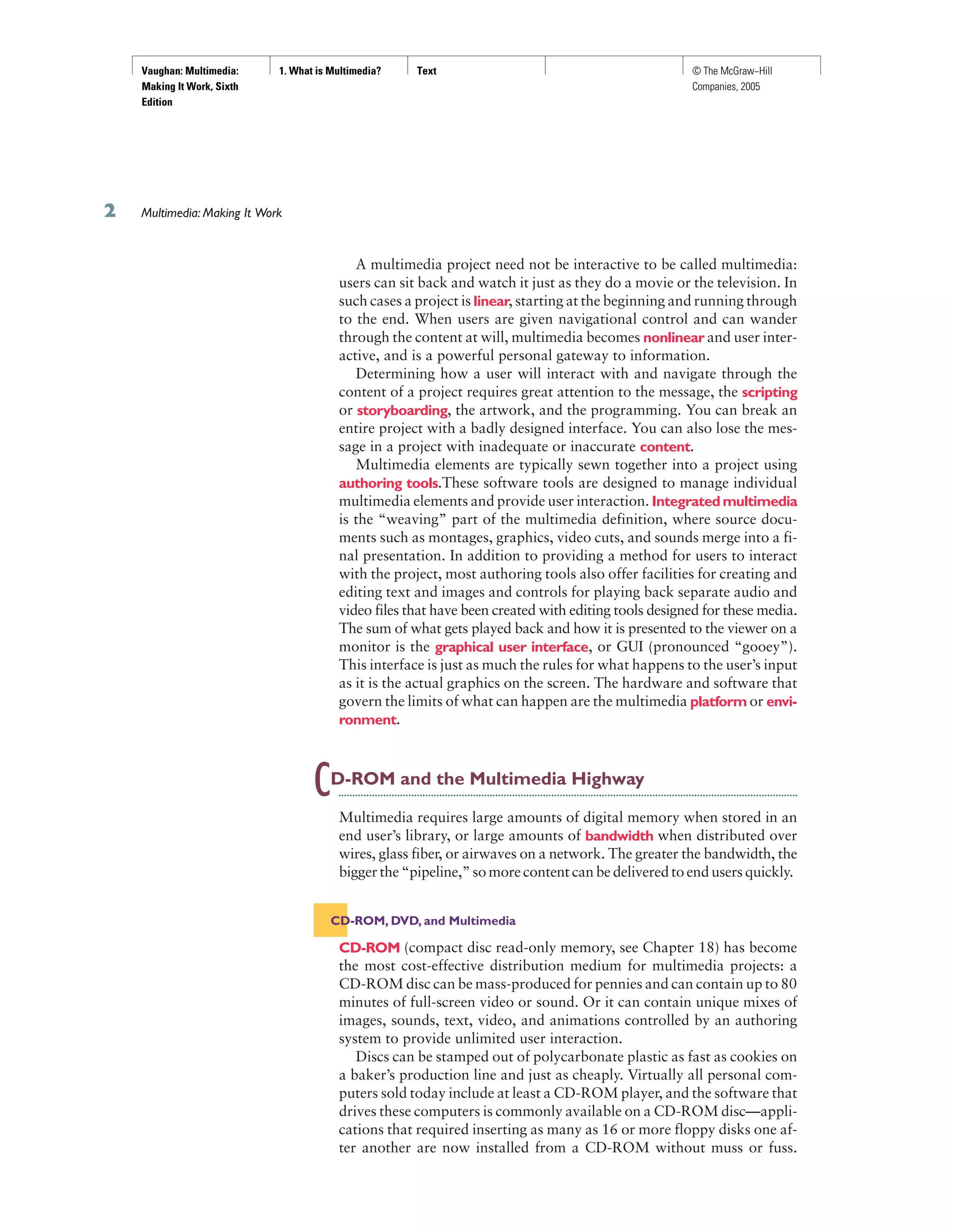 Vaughan: Multimedia:
Making It Work, Sixth
Edition
1. What is Multimedia? Text © The McGraw−Hill
Companies, 2005
A multimedia project need not be interactive to be called multimedia:
users can sit back and watch it just as they do a movie or the television. In
such cases a project is linear, starting at the beginning and running through
to the end. When users are given navigational control and can wander
through the content at will, multimedia becomes nonlinear and user inter-
active, and is a powerful personal gateway to information.
Determining how a user will interact with and navigate through the
content of a project requires great attention to the message, the scripting
or storyboarding, the artwork, and the programming. You can break an
entire project with a badly designed interface. You can also lose the mes-
sage in a project with inadequate or inaccurate content.
Multimedia elements are typically sewn together into a project using
authoring tools.These software tools are designed to manage individual
multimedia elements and provide user interaction. Integratedmultimedia
is the “weaving” part of the multimedia definition, where source docu-
ments such as montages, graphics, video cuts, and sounds merge into a fi-
nal presentation. In addition to providing a method for users to interact
with the project, most authoring tools also offer facilities for creating and
editing text and images and controls for playing back separate audio and
video files that have been created with editing tools designed for these media.
The sum of what gets played back and how it is presented to the viewer on a
monitor is the graphical user interface, or GUI (pronounced “gooey”).
This interface is just as much the rules for what happens to the user’s input
as it is the actual graphics on the screen. The hardware and software that
govern the limits of what can happen are the multimedia platform or envi-
ronment.
CD-ROM and the Multimedia Highway
Multimedia requires large amounts of digital memory when stored in an
end user’s library, or large amounts of bandwidth when distributed over
wires, glass fiber, or airwaves on a network. The greater the bandwidth, the
bigger the “pipeline,” so more content can be delivered to end users quickly.
CD-ROM, DVD, and Multimedia
CD-ROM (compact disc read-only memory, see Chapter 18) has become
the most cost-effective distribution medium for multimedia projects: a
CD-ROM disc can be mass-produced for pennies and can contain up to 80
minutes of full-screen video or sound. Or it can contain unique mixes of
images, sounds, text, video, and animations controlled by an authoring
system to provide unlimited user interaction.
Discs can be stamped out of polycarbonate plastic as fast as cookies on
a baker’s production line and just as cheaply. Virtually all personal com-
puters sold today include at least a CD-ROM player, and the software that
drives these computers is commonly available on a CD-ROM disc—appli-
cations that required inserting as many as 16 or more floppy disks one af-
ter another are now installed from a CD-ROM without muss or fuss.
Multimedia: Making It Work
 