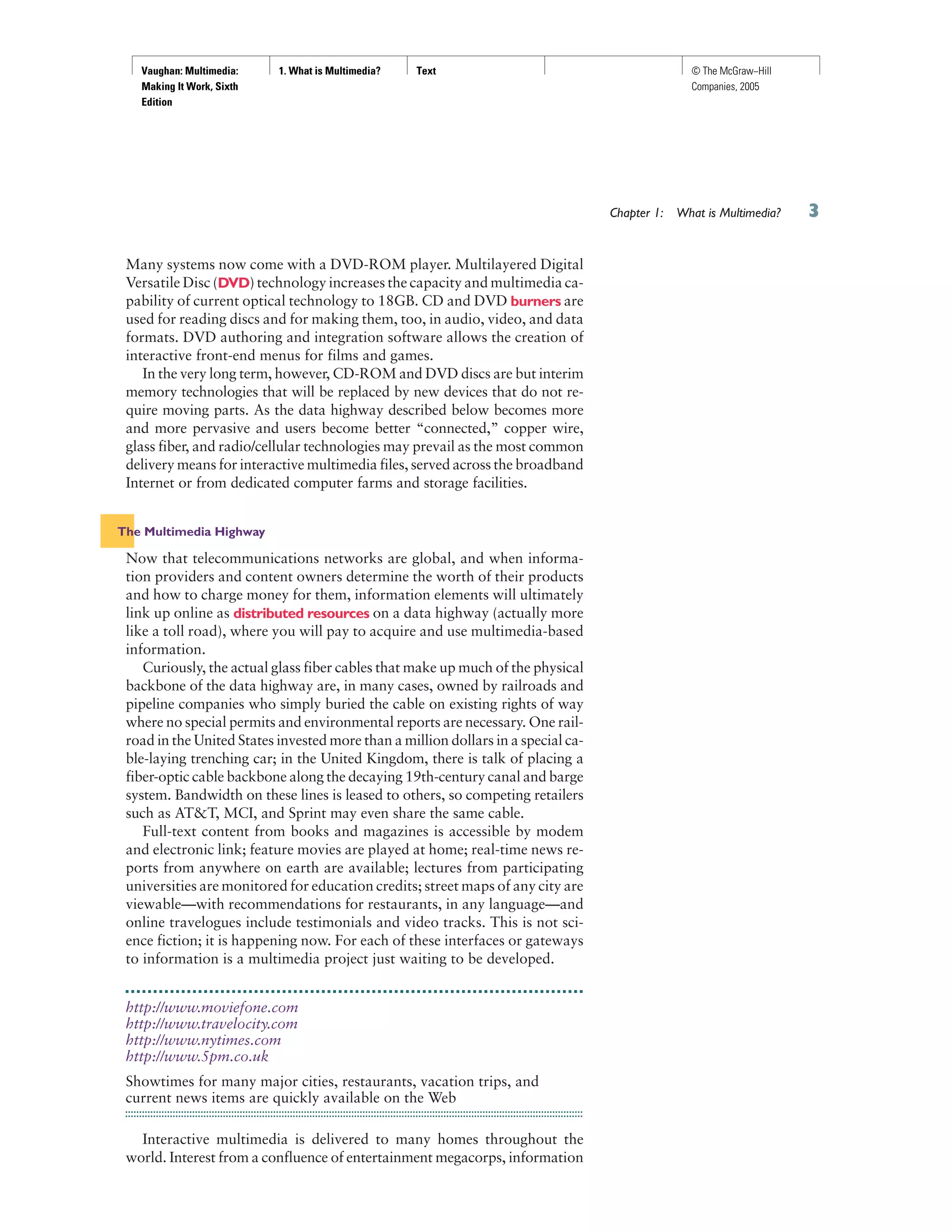 Vaughan: Multimedia:
Making It Work, Sixth
Edition
1. What is Multimedia? Text © The McGraw−Hill
Companies, 2005
Many systems now come with a DVD-ROM player. Multilayered Digital
Versatile Disc (DVD) technology increases the capacity and multimedia ca-
pability of current optical technology to 18GB. CD and DVD burners are
used for reading discs and for making them, too, in audio, video, and data
formats. DVD authoring and integration software allows the creation of
interactive front-end menus for films and games.
In the very long term, however, CD-ROM and DVD discs are but interim
memory technologies that will be replaced by new devices that do not re-
quire moving parts. As the data highway described below becomes more
and more pervasive and users become better “connected,” copper wire,
glass fiber, and radio/cellular technologies may prevail as the most common
delivery means for interactive multimedia files, served across the broadband
Internet or from dedicated computer farms and storage facilities.
The Multimedia Highway
Now that telecommunications networks are global, and when informa-
tion providers and content owners determine the worth of their products
and how to charge money for them, information elements will ultimately
link up online as distributed resources on a data highway (actually more
like a toll road), where you will pay to acquire and use multimedia-based
information.
Curiously, the actual glass fiber cables that make up much of the physical
backbone of the data highway are, in many cases, owned by railroads and
pipeline companies who simply buried the cable on existing rights of way
where no special permits and environmental reports are necessary. One rail-
road in the United States invested more than a million dollars in a special ca-
ble-laying trenching car; in the United Kingdom, there is talk of placing a
fiber-optic cable backbone along the decaying 19th-century canal and barge
system. Bandwidth on these lines is leased to others, so competing retailers
such as AT&T, MCI, and Sprint may even share the same cable.
Full-text content from books and magazines is accessible by modem
and electronic link; feature movies are played at home; real-time news re-
ports from anywhere on earth are available; lectures from participating
universities are monitored for education credits; street maps of any city are
viewable—with recommendations for restaurants, in any language—and
online travelogues include testimonials and video tracks. This is not sci-
ence fiction; it is happening now. For each of these interfaces or gateways
to information is a multimedia project just waiting to be developed.
http://www.moviefone.com
http://www.travelocity.com
http://www.nytimes.com
http://www.5pm.co.uk
Showtimes for many major cities, restaurants, vacation trips, and
current news items are quickly available on the Web
Interactive multimedia is delivered to many homes throughout the
world. Interest from a confluence of entertainment megacorps, information
Chapter 1: What is Multimedia?
 