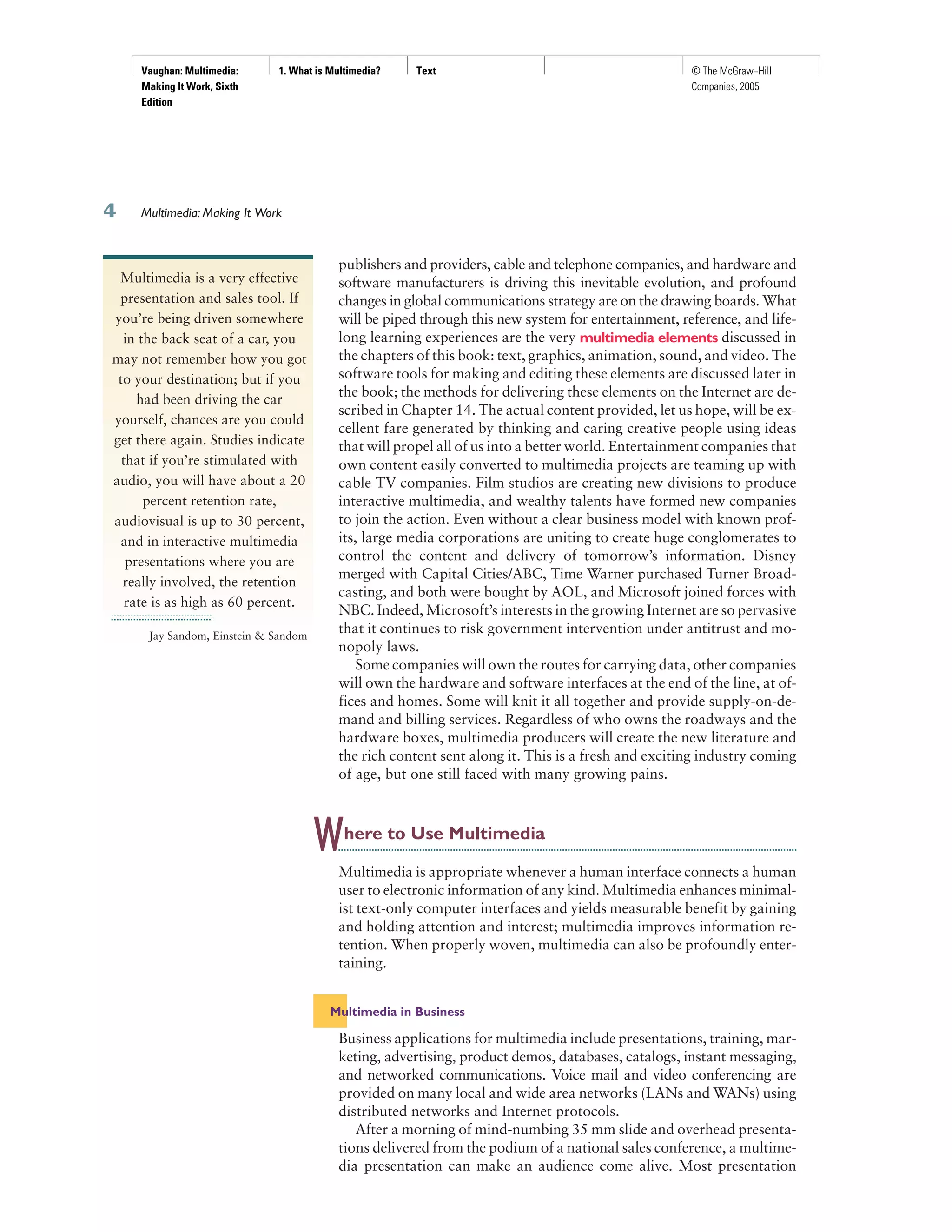 Vaughan: Multimedia:
Making It Work, Sixth
Edition
1. What is Multimedia? Text © The McGraw−Hill
Companies, 2005
Multimedia: Making It Work
publishers and providers, cable and telephone companies, and hardware and
software manufacturers is driving this inevitable evolution, and profound
changes in global communications strategy are on the drawing boards. What
will be piped through this new system for entertainment, reference, and life-
long learning experiences are the very multimedia elements discussed in
the chapters of this book: text, graphics, animation, sound, and video. The
software tools for making and editing these elements are discussed later in
the book; the methods for delivering these elements on the Internet are de-
scribed in Chapter 14. The actual content provided, let us hope, will be ex-
cellent fare generated by thinking and caring creative people using ideas
that will propel all of us into a better world. Entertainment companies that
own content easily converted to multimedia projects are teaming up with
cable TV companies. Film studios are creating new divisions to produce
interactive multimedia, and wealthy talents have formed new companies
to join the action. Even without a clear business model with known prof-
its, large media corporations are uniting to create huge conglomerates to
control the content and delivery of tomorrow’s information. Disney
merged with Capital Cities/ABC, Time Warner purchased Turner Broad-
casting, and both were bought by AOL, and Microsoft joined forces with
NBC. Indeed, Microsoft’s interests in the growing Internet are so pervasive
that it continues to risk government intervention under antitrust and mo-
nopoly laws.
Some companies will own the routes for carrying data, other companies
will own the hardware and software interfaces at the end of the line, at of-
fices and homes. Some will knit it all together and provide supply-on-de-
mand and billing services. Regardless of who owns the roadways and the
hardware boxes, multimedia producers will create the new literature and
the rich content sent along it. This is a fresh and exciting industry coming
of age, but one still faced with many growing pains.
Where to Use Multimedia
Multimedia is appropriate whenever a human interface connects a human
user to electronic information of any kind. Multimedia enhances minimal-
ist text-only computer interfaces and yields measurable benefit by gaining
and holding attention and interest; multimedia improves information re-
tention. When properly woven, multimedia can also be profoundly enter-
taining.
Multimedia in Business
Business applications for multimedia include presentations, training, mar-
keting, advertising, product demos, databases, catalogs, instant messaging,
and networked communications. Voice mail and video conferencing are
provided on many local and wide area networks (LANs and WANs) using
distributed networks and Internet protocols.
After a morning of mind-numbing 35 mm slide and overhead presenta-
tions delivered from the podium of a national sales conference, a multime-
dia presentation can make an audience come alive. Most presentation
Multimedia is a very effective
presentation and sales tool. If
you’re being driven somewhere
in the back seat of a car, you
may not remember how you got
to your destination; but if you
had been driving the car
yourself, chances are you could
get there again. Studies indicate
that if you’re stimulated with
audio, you will have about a 20
percent retention rate,
audiovisual is up to 30 percent,
and in interactive multimedia
presentations where you are
really involved, the retention
rate is as high as 60 percent.
Jay Sandom, Einstein & Sandom
 