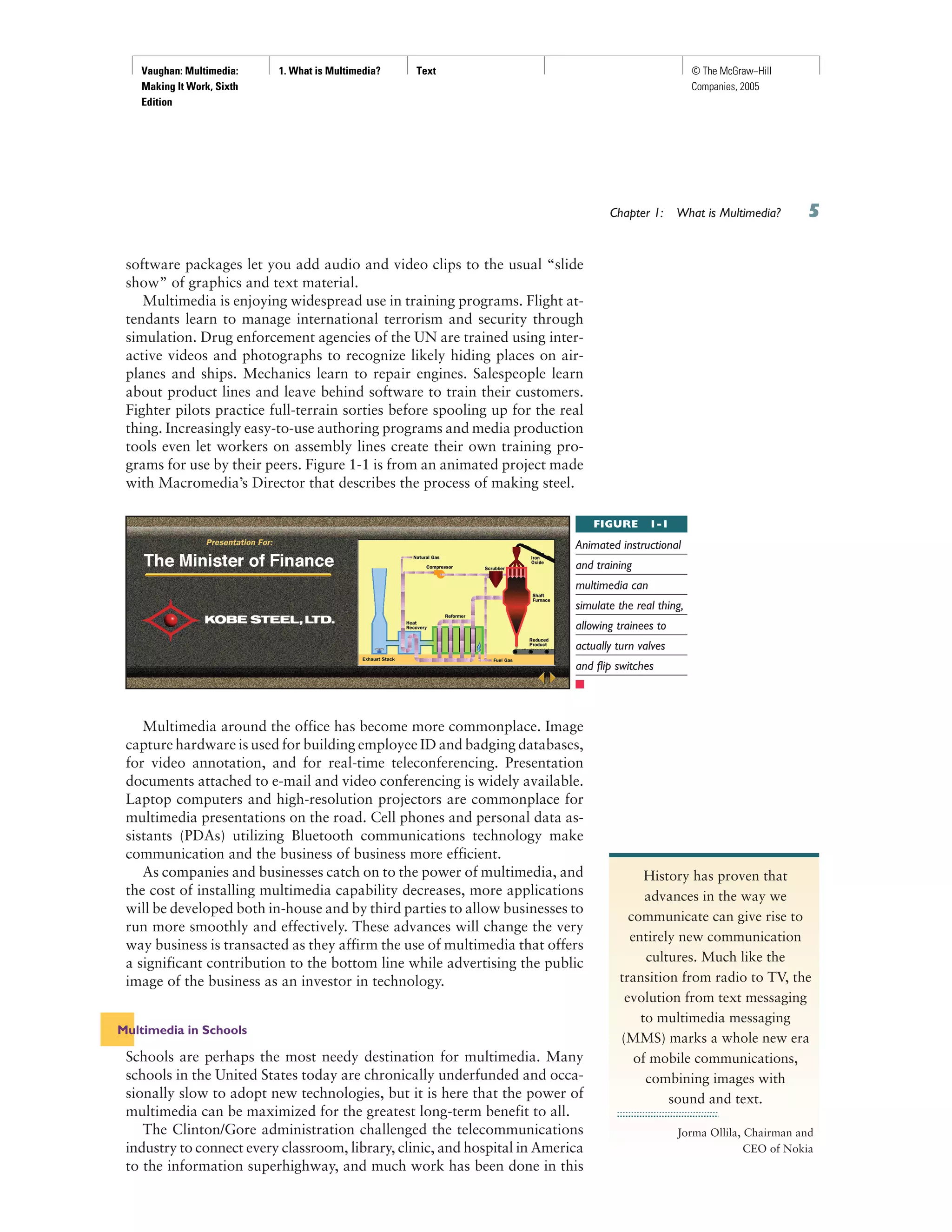 Vaughan: Multimedia:
Making It Work, Sixth
Edition
1. What is Multimedia? Text © The McGraw−Hill
Companies, 2005
Chapter 1: What is Multimedia?
software packages let you add audio and video clips to the usual “slide
show” of graphics and text material.
Multimedia is enjoying widespread use in training programs. Flight at-
tendants learn to manage international terrorism and security through
simulation. Drug enforcement agencies of the UN are trained using inter-
active videos and photographs to recognize likely hiding places on air-
planes and ships. Mechanics learn to repair engines. Salespeople learn
about product lines and leave behind software to train their customers.
Fighter pilots practice full-terrain sorties before spooling up for the real
thing. Increasingly easy-to-use authoring programs and media production
tools even let workers on assembly lines create their own training pro-
grams for use by their peers. Figure 1-1 is from an animated project made
with Macromedia’s Director that describes the process of making steel.
Multimedia around the office has become more commonplace. Image
capture hardware is used for building employee ID and badging databases,
for video annotation, and for real-time teleconferencing. Presentation
documents attached to e-mail and video conferencing is widely available.
Laptop computers and high-resolution projectors are commonplace for
multimedia presentations on the road. Cell phones and personal data as-
sistants (PDAs) utilizing Bluetooth communications technology make
communication and the business of business more efficient.
As companies and businesses catch on to the power of multimedia, and
the cost of installing multimedia capability decreases, more applications
will be developed both in-house and by third parties to allow businesses to
run more smoothly and effectively. These advances will change the very
way business is transacted as they affirm the use of multimedia that offers
a significant contribution to the bottom line while advertising the public
image of the business as an investor in technology.
Multimedia in Schools
Schools are perhaps the most needy destination for multimedia. Many
schools in the United States today are chronically underfunded and occa-
sionally slow to adopt new technologies, but it is here that the power of
multimedia can be maximized for the greatest long-term benefit to all.
The Clinton/Gore administration challenged the telecommunications
industry to connect every classroom, library, clinic, and hospital in America
to the information superhighway, and much work has been done in this
FIGURE 1-1
Animated instructional
and training
multimedia can
simulate the real thing,
allowing trainees to
actually turn valves
and flip switches
History has proven that
advances in the way we
communicate can give rise to
entirely new communication
cultures. Much like the
transition from radio to TV, the
evolution from text messaging
to multimedia messaging
(MMS) marks a whole new era
of mobile communications,
combining images with
sound and text.
Jorma Ollila, Chairman and
CEO of Nokia
 