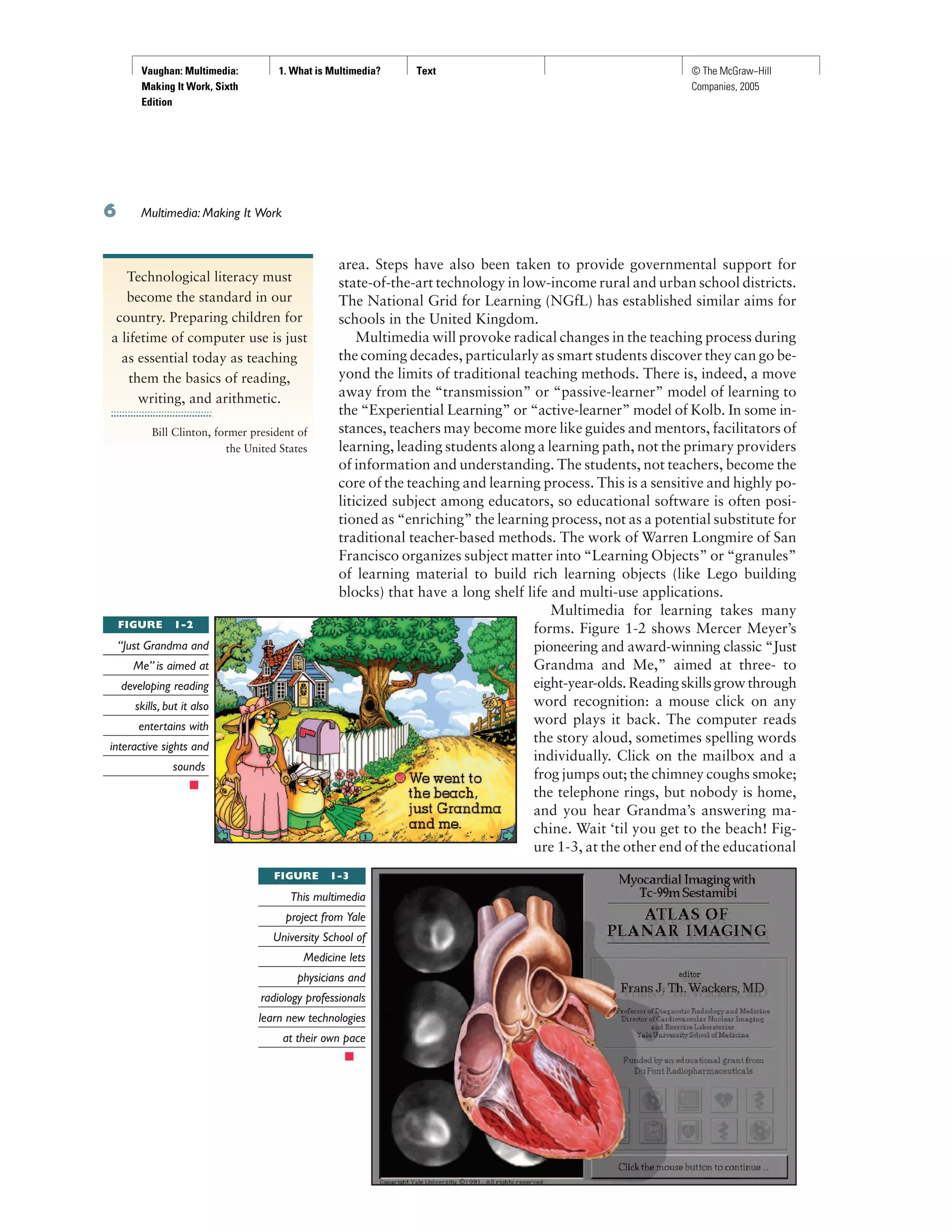Vaughan: Multimedia:
Making It Work, Sixth
Edition
1. What is Multimedia? Text © The McGraw−Hill
Companies, 2005
Multimedia: Making It Work
area. Steps have also been taken to provide governmental support for
state-of-the-art technology in low-income rural and urban school districts.
The National Grid for Learning (NGfL) has established similar aims for
schools in the United Kingdom.
Multimedia will provoke radical changes in the teaching process during
the coming decades, particularly as smart students discover they can go be-
yond the limits of traditional teaching methods. There is, indeed, a move
away from the “transmission” or “passive-learner” model of learning to
the “Experiential Learning” or “active-learner” model of Kolb. In some in-
stances, teachers may become more like guides and mentors, facilitators of
learning, leading students along a learning path, not the primary providers
of information and understanding. The students, not teachers, become the
core of the teaching and learning process. This is a sensitive and highly po-
liticized subject among educators, so educational software is often posi-
tioned as “enriching” the learning process, not as a potential substitute for
traditional teacher-based methods. The work of Warren Longmire of San
Francisco organizes subject matter into “Learning Objects” or “granules”
of learning material to build rich learning objects (like Lego building
blocks) that have a long shelf life and multi-use applications.
Multimedia for learning takes many
forms. Figure 1-2 shows Mercer Meyer’s
pioneering and award-winning classic “Just
Grandma and Me,” aimed at three- to
eight-year-olds.Readingskillsgrowthrough
word recognition: a mouse click on any
word plays it back. The computer reads
the story aloud, sometimes spelling words
individually. Click on the mailbox and a
frog jumps out; the chimney coughs smoke;
the telephone rings, but nobody is home,
and you hear Grandma’s answering ma-
chine. Wait ‘til you get to the beach! Fig-
ure 1-3, at the other end of the educational
Technological literacy must
become the standard in our
country. Preparing children for
a lifetime of computer use is just
as essential today as teaching
them the basics of reading,
writing, and arithmetic.
Bill Clinton, former president of
the United States
FIGURE 1-2
“Just Grandma and
Me” is aimed at
developing reading
skills, but it also
entertains with
interactive sights and
sounds
FIGURE 1-3
This multimedia
project from Yale
University School of
Medicine lets
physicians and
radiology professionals
learn new technologies
at their own pace
 