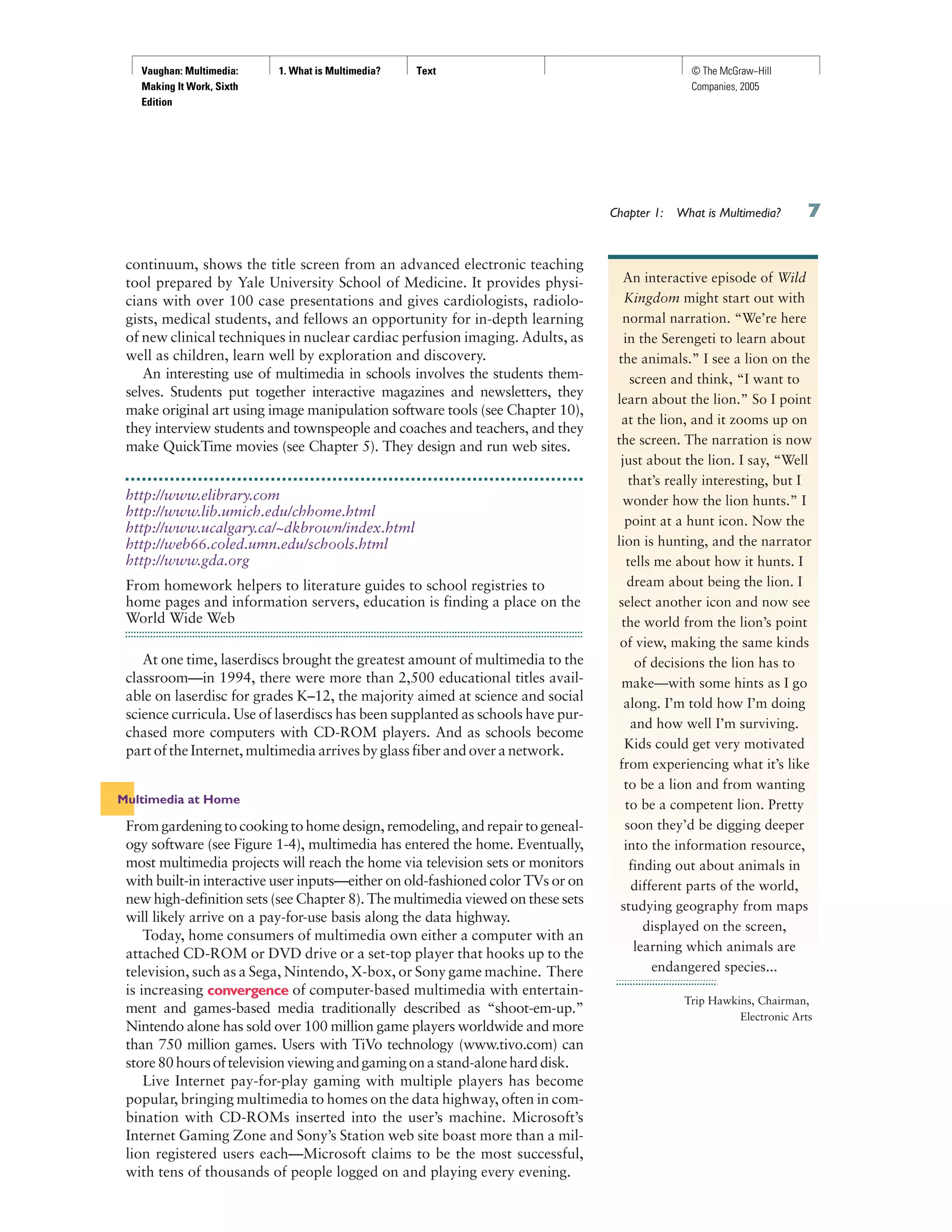 Vaughan: Multimedia:
Making It Work, Sixth
Edition
1. What is Multimedia? Text © The McGraw−Hill
Companies, 2005
continuum, shows the title screen from an advanced electronic teaching
tool prepared by Yale University School of Medicine. It provides physi-
cians with over 100 case presentations and gives cardiologists, radiolo-
gists, medical students, and fellows an opportunity for in-depth learning
of new clinical techniques in nuclear cardiac perfusion imaging. Adults, as
well as children, learn well by exploration and discovery.
An interesting use of multimedia in schools involves the students them-
selves. Students put together interactive magazines and newsletters, they
make original art using image manipulation software tools (see Chapter 10),
they interview students and townspeople and coaches and teachers, and they
make QuickTime movies (see Chapter 5). They design and run web sites.
http://www.elibrary.com
http://www.lib.umich.edu/chhome.html
http://www.ucalgary.ca/~dkbrown/index.html
http://web66.coled.umn.edu/schools.html
http://www.gda.org
From homework helpers to literature guides to school registries to
home pages and information servers, education is finding a place on the
World Wide Web
At one time, laserdiscs brought the greatest amount of multimedia to the
classroom—in 1994, there were more than 2,500 educational titles avail-
able on laserdisc for grades K–12, the majority aimed at science and social
science curricula. Use of laserdiscs has been supplanted as schools have pur-
chased more computers with CD-ROM players. And as schools become
part of the Internet, multimedia arrives by glass fiber and over a network.
Multimedia at Home
From gardening to cooking to home design, remodeling, and repair to geneal-
ogy software (see Figure 1-4), multimedia has entered the home. Eventually,
most multimedia projects will reach the home via television sets or monitors
with built-in interactive user inputs—either on old-fashioned color TVs or on
new high-definition sets (see Chapter 8). The multimedia viewed on these sets
will likely arrive on a pay-for-use basis along the data highway.
Today, home consumers of multimedia own either a computer with an
attached CD-ROM or DVD drive or a set-top player that hooks up to the
television, such as a Sega, Nintendo, X-box, or Sony game machine. There
is increasing convergence of computer-based multimedia with entertain-
ment and games-based media traditionally described as “shoot-em-up.”
Nintendo alone has sold over 100 million game players worldwide and more
than 750 million games. Users with TiVo technology (www.tivo.com) can
store80hoursoftelevisionviewingandgamingonastand-aloneharddisk.
Live Internet pay-for-play gaming with multiple players has become
popular, bringing multimedia to homes on the data highway, often in com-
bination with CD-ROMs inserted into the user’s machine. Microsoft’s
Internet Gaming Zone and Sony’s Station web site boast more than a mil-
lion registered users each—Microsoft claims to be the most successful,
with tens of thousands of people logged on and playing every evening.
Chapter 1: What is Multimedia?
An interactive episode of Wild
Kingdom might start out with
normal narration. “We’re here
in the Serengeti to learn about
the animals.” I see a lion on the
screen and think, “I want to
learn about the lion.” So I point
at the lion, and it zooms up on
the screen. The narration is now
just about the lion. I say, “Well
that’s really interesting, but I
wonder how the lion hunts.” I
point at a hunt icon. Now the
lion is hunting, and the narrator
tells me about how it hunts. I
dream about being the lion. I
select another icon and now see
the world from the lion’s point
of view, making the same kinds
of decisions the lion has to
make—with some hints as I go
along. I’m told how I’m doing
and how well I’m surviving.
Kids could get very motivated
from experiencing what it’s like
to be a lion and from wanting
to be a competent lion. Pretty
soon they’d be digging deeper
into the information resource,
finding out about animals in
different parts of the world,
studying geography from maps
displayed on the screen,
learning which animals are
endangered species...
Trip Hawkins, Chairman,
Electronic Arts
 