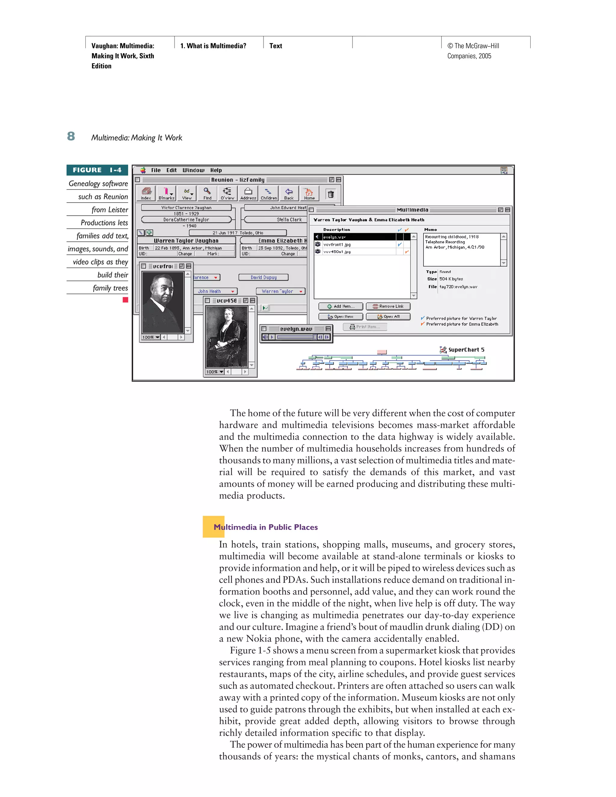 Vaughan: Multimedia:
Making It Work, Sixth
Edition
1. What is Multimedia? Text © The McGraw−Hill
Companies, 2005
Multimedia: Making It Work
The home of the future will be very different when the cost of computer
hardware and multimedia televisions becomes mass-market affordable
and the multimedia connection to the data highway is widely available.
When the number of multimedia households increases from hundreds of
thousands to many millions, a vast selection of multimedia titles and mate-
rial will be required to satisfy the demands of this market, and vast
amounts of money will be earned producing and distributing these multi-
media products.
Multimedia in Public Places
In hotels, train stations, shopping malls, museums, and grocery stores,
multimedia will become available at stand-alone terminals or kiosks to
provide information and help, or it will be piped to wireless devices such as
cell phones and PDAs. Such installations reduce demand on traditional in-
formation booths and personnel, add value, and they can work round the
clock, even in the middle of the night, when live help is off duty. The way
we live is changing as multimedia penetrates our day-to-day experience
and our culture. Imagine a friend’s bout of maudlin drunk dialing (DD) on
a new Nokia phone, with the camera accidentally enabled.
Figure 1-5 shows a menu screen from a supermarket kiosk that provides
services ranging from meal planning to coupons. Hotel kiosks list nearby
restaurants, maps of the city, airline schedules, and provide guest services
such as automated checkout. Printers are often attached so users can walk
away with a printed copy of the information. Museum kiosks are not only
used to guide patrons through the exhibits, but when installed at each ex-
hibit, provide great added depth, allowing visitors to browse through
richly detailed information specific to that display.
The power of multimedia has been part of the human experience for many
thousands of years: the mystical chants of monks, cantors, and shamans
FIGURE 1-4
Genealogy software
such as Reunion
from Leister
Productions lets
families add text,
images, sounds, and
video clips as they
build their
family trees
 