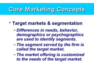 Core Marketing ConceptsCore Marketing Concepts
 Target markets & segmentation
–Differences in needs, behavior,
demographics or psychographics
are used to identify segments.
–The segment served by the firm is
called the target market.
–The market offering is customized
to the needs of the target market.
 