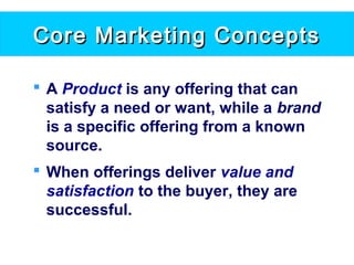 Core Marketing ConceptsCore Marketing Concepts
 A Product is any offering that can
satisfy a need or want, while a brand
is a specific offering from a known
source.
 When offerings deliver value and
satisfaction to the buyer, they are
successful.
 