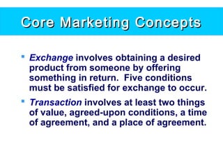 Core Marketing ConceptsCore Marketing Concepts
 Exchange involves obtaining a desired
product from someone by offering
something in return. Five conditions
must be satisfied for exchange to occur.
 Transaction involves at least two things
of value, agreed-upon conditions, a time
of agreement, and a place of agreement.
 