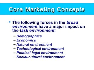 Core Marketing ConceptsCore Marketing Concepts
 The following forces in the broad
environment have a major impact on
the task environment:
– Demographics
– Economics
– Natural environment
– Technological environment
– Political-legal environment
– Social-cultural environment
 