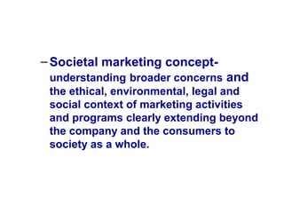 –Societal marketing concept-
understanding broader concerns and
the ethical, environmental, legal and
social context of marketing activities
and programs clearly extending beyond
the company and the consumers to
society as a whole.
 