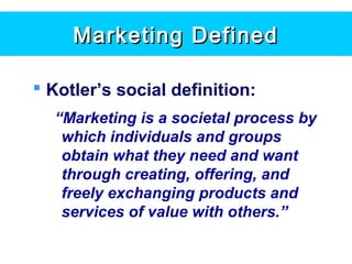Marketing DefinedMarketing Defined
 Kotler’s social definition:
“Marketing is a societal process by
which individuals and groups
obtain what they need and want
through creating, offering, and
freely exchanging products and
services of value with others.”
 