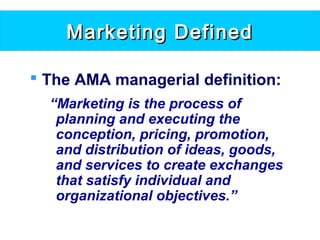 Marketing DefinedMarketing Defined
 The AMA managerial definition:
“Marketing is the process of
planning and executing the
conception, pricing, promotion,
and distribution of ideas, goods,
and services to create exchanges
that satisfy individual and
organizational objectives.”
 
