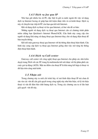 Ch−¬ng 1 Tæng quan vÒ VoIP
1.4.5 DÞch vô fax qua IP
NÕu b¹n göi nhiÒu fax tõ PC, ®Æc biÖt lµ göi ra n−íc ngoµi th× viÖc sö dông
dÞch vô Internet faxing sÏ gióp b¹n tiÕt kiÖm ®−îc tiÒn vµ c¶ kªnh tho¹i. DÞch vô
nµy sÏ chuyÓn trùc tiÕp tõ PC cña b¹n qua kÕt nèi Internet.
Khi sö dông dÞch vô tho¹i vµ fax qua Internet, cã hai vÊn ®Ò c¬ b¶n:
Nh÷ng ng−êi sö dông dÞch vô tho¹i qua Internet cÇn cã ch−¬ng tr×nh phÇn
mÒm ch¼ng h¹n Quicknet's Internet PhoneJACK. CÊu h×nh nµy cung cÊp cho
ng−êi sö dông kh¶ n¨ng sö dông tho¹i qua Internet thay cho sö dông ®iÖn tho¹i ®Ó
bµn truyÒn thèng.
KÕt nèi mét gateway tho¹i qua Internet víi hÖ thèng ®iÖn tho¹i hiÖn hµnh. CÊu
h×nh nµy cung cÊp dÞch vô tho¹i qua Internet gièng nh− viÖc më réng hÖ thèng
®iÖn tho¹i hiÖn hµnh.
1.4.6 DÞch vô Call center
Gateway call center víi c«ng nghÖ tho¹i qua Internet cho phÐp c¸c nhµ kiÓm
duyÖt trang Web víi c¸c PC trang bÞ multimedia kÕt nèi ®−îc víi bé ph©n phèi c¸c
cuéc goi tù ®éng (ACD). Mét −u ®iÓm cña tho¹i IP lµ kh¶ n¨ng kÕt hîp c¶ tho¹i vµ
d÷ liÖu trªn cïng mét kªnh.
1.5 NhËn xÐt
Trong ch−¬ng nµy ta míi chØ tr×nh bµy vÒ m« h×nh ®iÖn tho¹i IP mµ ch−a ®i
s©u vµo c¸c vÊn ®Ò cÇn gi¶i quyÕt trong c«ng nghÖ nµy nh− b¸o hiÖu, xö lý tÝn hiÖu
tho¹i vµ vÊn ®Ò ®¶m b¶o chÊt l−îng dÞch vô. Trong c¸c ch−¬ng sau ta sÏ lÇn l−ît
gi¶i quyÕt vÊn ®Ò nµy.
Trang 15
 