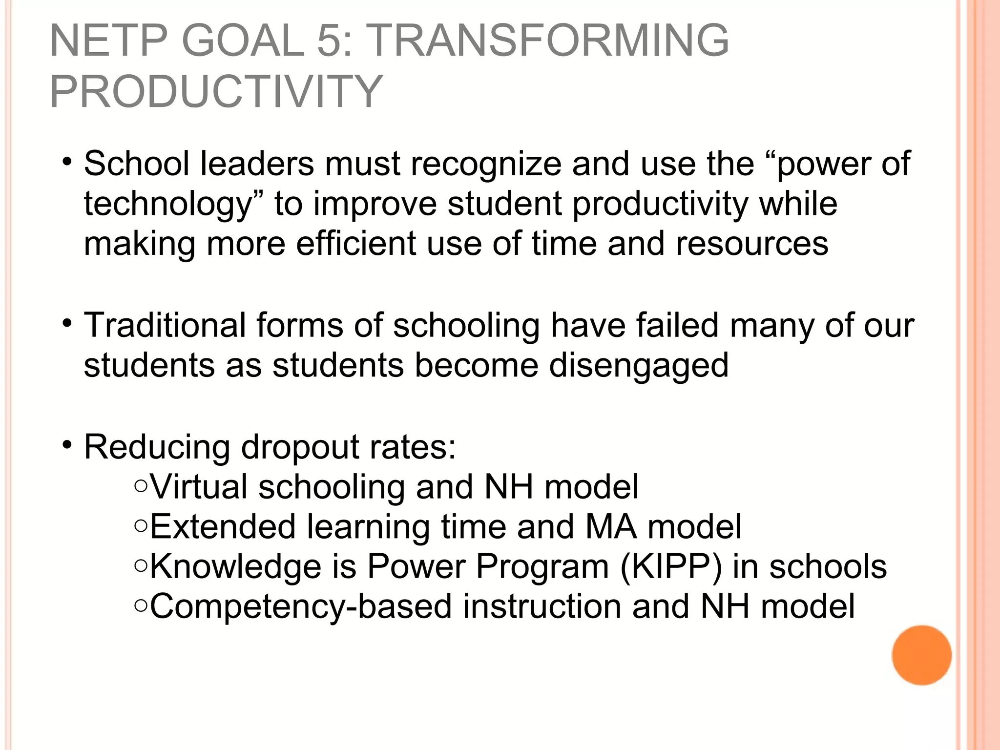 NETP GOAL 5: TRANSFORMING
PRODUCTIVITY
• School leaders must recognize and use the “power of
technology” to improve student productivity while
making more efficient use of time and resources
• Traditional forms of schooling have failed many of our
students as students become disengaged
• Reducing dropout rates:
oVirtual schooling and NH model
oExtended learning time and MA model
oKnowledge is Power Program (KIPP) in schools
oCompetency-based instruction and NH model
 