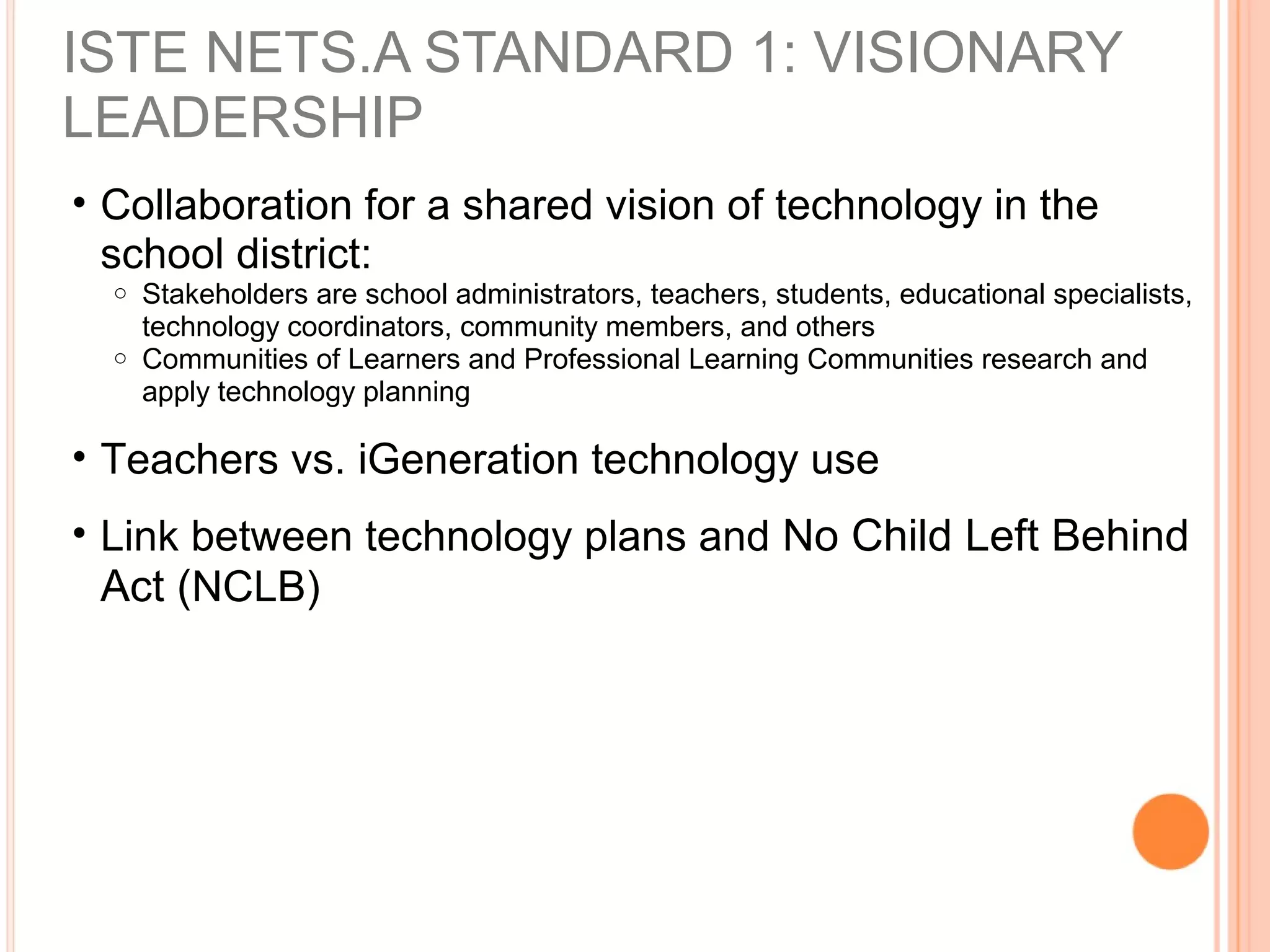 ISTE NETS.A STANDARD 1: VISIONARY
LEADERSHIP
• Collaboration for a shared vision of technology in the
school district:
o Stakeholders are school administrators, teachers, students, educational specialists,
technology coordinators, community members, and others
o Communities of Learners and Professional Learning Communities research and
apply technology planning
• Teachers vs. iGeneration technology use
• Link between technology plans and No Child Left Behind
Act (NCLB)
 