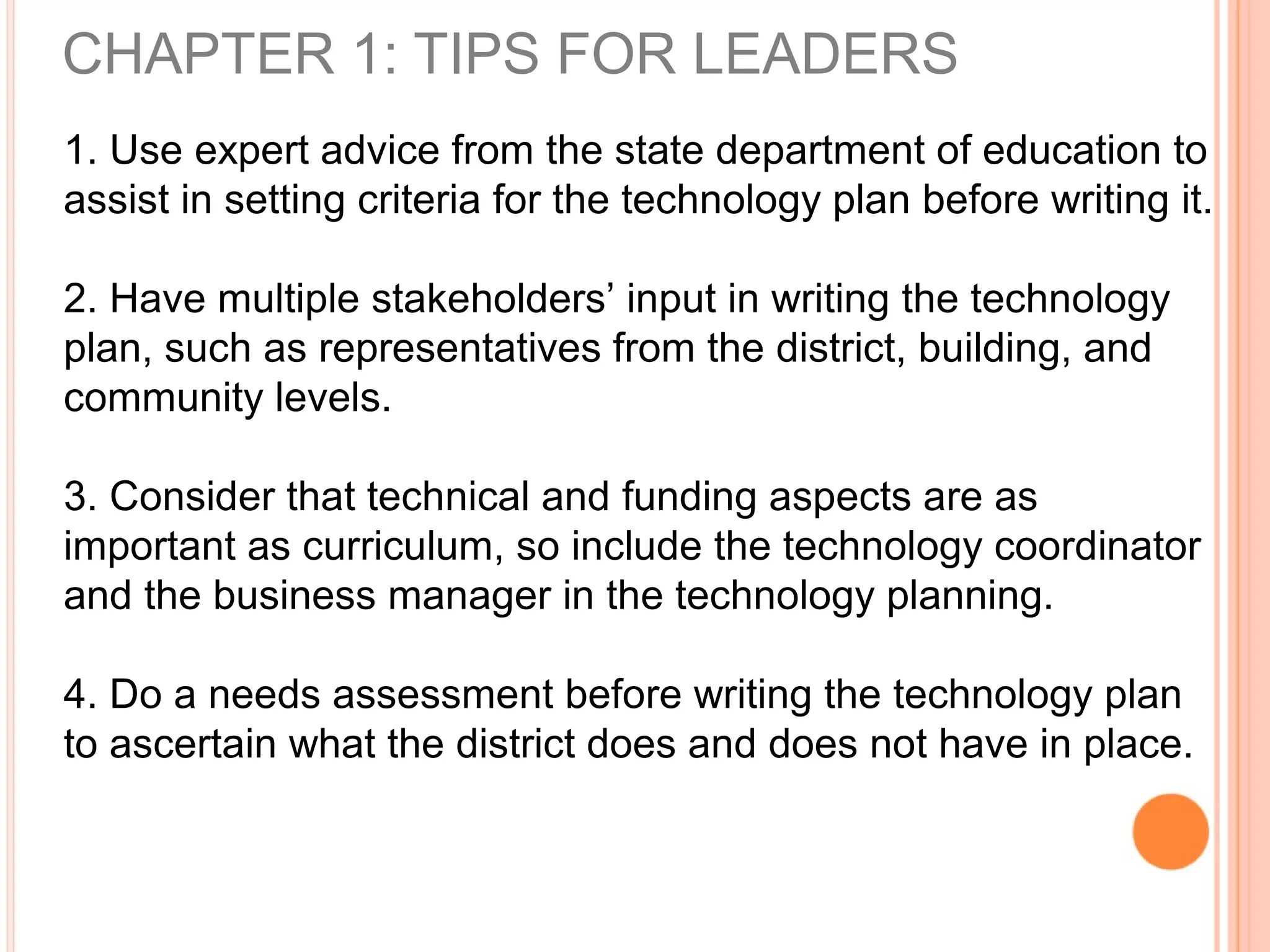 CHAPTER 1: TIPS FOR LEADERS
1. Use expert advice from the state department of education to
assist in setting criteria for the technology plan before writing it.
2. Have multiple stakeholders’ input in writing the technology
plan, such as representatives from the district, building, and
community levels.
3. Consider that technical and funding aspects are as
important as curriculum, so include the technology coordinator
and the business manager in the technology planning.
4. Do a needs assessment before writing the technology plan
to ascertain what the district does and does not have in place.
 