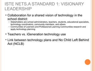 ISTE NETS.A STANDARD 1: VISIONARY
LEADERSHIP
• Collaboration for a shared vision of technology in the
school district:
o Stakeholders are school administrators, teachers, students, educational specialists,
technology coordinators, community members, and others
o Communities of Learners and Professional Learning Communities research and
apply technology planning
• Teachers vs. iGeneration technology use
• Link between technology plans and No Child Left Behind
Act (NCLB)
 