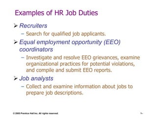 Examples of HR Job Duties
 Recruiters
– Search for qualified job applicants.

 Equal employment opportunity (EEO)
coordinators
– Investigate and resolve EEO grievances, examine
organizational practices for potential violations,
and compile and submit EEO reports.

 Job analysts
– Collect and examine information about jobs to
prepare job descriptions.

© 2005 Prentice Hall Inc. All rights reserved.

1–

 