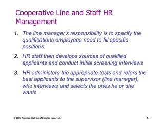 Cooperative Line and Staff HR
Management
1. The line manager’s responsibility is to specify the
qualifications employees need to fill specific
positions.
2. HR staff then develops sources of qualified
applicants and conduct initial screening interviews
3. HR administers the appropriate tests and refers the
best applicants to the supervisor (line manager),
who interviews and selects the ones he or she
wants.

© 2005 Prentice Hall Inc. All rights reserved.

1–

 