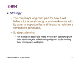 SHRM
 Strategy
– The company’s long-term plan for how it will
balance its internal strengths and weaknesses with
its external opportunities and threats to maintain a
competitive advantage.
– Strategic planning
• HR managers today are more involved in partnering with
their top managers in both designing and implementing
their companies’ strategies.

© 2005 Prentice Hall Inc. All rights reserved.

1–

 