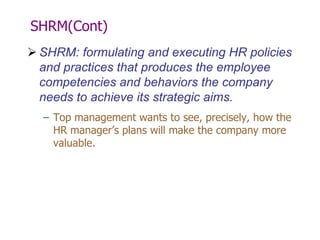 SHRM(Cont)
 SHRM: formulating and executing HR policies
and practices that produces the employee
competencies and behaviors the company
needs to achieve its strategic aims.
– Top management wants to see, precisely, how the
HR manager’s plans will make the company more
valuable.

 