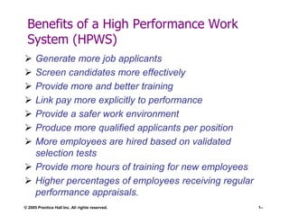 Benefits of a High Performance Work
System (HPWS)








Generate more job applicants
Screen candidates more effectively
Provide more and better training
Link pay more explicitly to performance
Provide a safer work environment
Produce more qualified applicants per position
More employees are hired based on validated
selection tests
 Provide more hours of training for new employees
 Higher percentages of employees receiving regular
performance appraisals.
© 2005 Prentice Hall Inc. All rights reserved.

1–

 