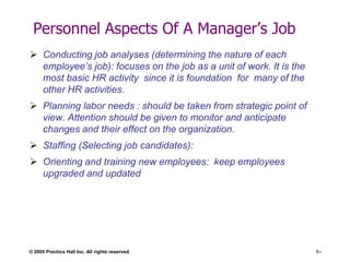 Personnel Aspects Of A Manager’s Job
 Conducting job analyses (determining the nature of each
employee’s job): focuses on the job as a unit of work. It is the
most basic HR activity since it is foundation for many of the
other HR activities.
 Planning labor needs : should be taken from strategic point of
view. Attention should be given to monitor and anticipate
changes and their effect on the organization.
 Staffing (Selecting job candidates):
 Orienting and training new employees: keep employees
upgraded and updated

© 2005 Prentice Hall Inc. All rights reserved.

1–

 