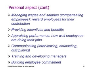 Personal aspect (cont)
 Managing wages and salaries (compensating
employees): reward employees for their
contribution
 Providing incentives and benefits
 Appraising performance: how well employees
are doing their jobs.
 Communicating (interviewing, counseling,
disciplining)

 Training and developing managers
 Building employee commitment
© 2005 Prentice Hall Inc. All rights reserved.

1–

 