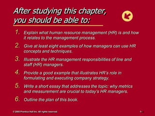 After studying this chapter,
you should be able to:
1.

Explain what human resource management (HR) is and how
it relates to the management process.

2.

Give at least eight examples of how managers can use HR
concepts and techniques.

3.

Illustrate the HR management responsibilities of line and
staff (HR) managers.

4.

Provide a good example that illustrates HR’s role in
formulating and executing company strategy.

5.

Write a short essay that addresses the topic: why metrics
and measurement are crucial to today’s HR managers.

6.

Outline the plan of this book.

© 2005 Prentice Hall Inc. All rights reserved.

1–

 