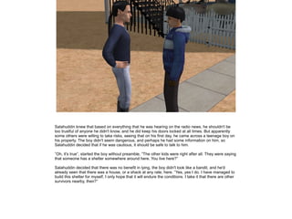 Salahuddin knew that based on everything that he was hearing on the radio news, he shouldn't be
too trustful of anyone he didn't know, and he did keep his doors locked at all times. But apparently
some others were willing to take risks, seeing that on his first day, he came across a teenage boy on
his property. The boy didn't seem dangerous, and perhaps he had some information on him, so
Salahuddin decided that if he was cautious, it should be safe to talk to him.
”Oh, it's true”, started the boy without preamble, ”The other kids were right after all. They were saying
that someone has a shelter somewhere around here. You live here?”
Salahuddin decided that there was no benefit in lying, the boy didn't look like a bandit, and he'd
already seen that there was a house, or a shack at any rate, here. ”Yes, yes I do. I have managed to
build this shelter for myself, I only hope that it will endure the conditions. I take it that there are other
survivors nearby, then?”

 